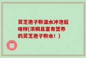 灵芝孢子粉温水冲泡后啥样(浓稠且富有营养的灵芝孢子粉水！)