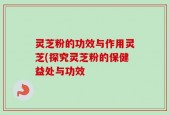 灵芝粉的功效与作用灵芝(探究灵芝粉的保健益处与功效