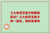 三七和灵芝孢子粉服用配比？三七和灵芝孢子粉一起吃，真的有用吗