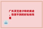 广氏灵芝孢子粉的用途，你想不到的好处和效果