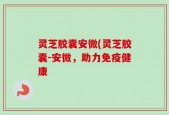 灵芝胶囊安微(灵芝胶囊-安微，助力免疫健康