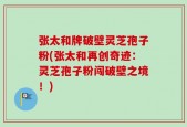 张太和牌破壁灵芝孢子粉(张太和再创奇迹：灵芝孢子粉闯破壁之境！)