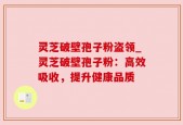 灵芝破壁孢子粉盗领_灵芝破壁孢子粉：高效吸收，提升健康品质