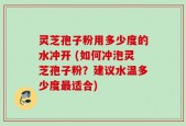 灵芝孢子粉用多少度的水冲开 (如何冲泡灵芝孢子粉？建议水温多少度最适合)