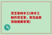 灵芝茶纯手工(纯手工制作灵芝茶，带您品尝顶级健康享受)