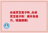 众成灵芝孢子粉_众成灵芝孢子粉：提升免疫力，增强健康)