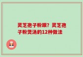 灵芝孢子粉跟？灵芝孢子粉煲汤的12种做法