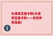 大漠灵芝孢子粉(大漠灵芝孢子粉——天然养生佳品)