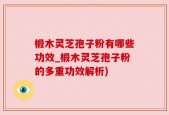 椴木灵芝孢子粉有哪些功效_椴木灵芝孢子粉的多重功效解析)