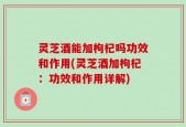 灵芝酒能加枸杞吗功效和作用(灵芝酒加枸杞：功效和作用详解)