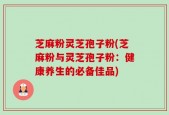 芝麻粉灵芝孢子粉(芝麻粉与灵芝孢子粉：健康养生的必备佳品)