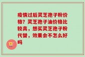 疫情过后灵芝孢子粉价格？灵芝孢子油价格比较高，想买灵芝孢子粉代替，效果会不怎么好吗