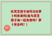 吃灵芝孢子油可以吃萝卜吗有毒吗(能与灵芝孢子油一起食用吗？萝卜安全吗？)