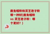 鹿角帽粉和灵芝孢子粉哪一种好(鹿角帽粉 vs 灵芝孢子粉：哪个更好？)