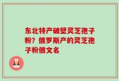 东北特产破壁灵芝孢子粉？俄罗斯产的灵芝孢子粉俄文名