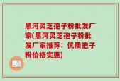 黑河灵芝孢子粉批发厂家(黑河灵芝孢子粉批发厂家推荐：优质孢子粉价格实惠)