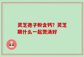 灵芝孢子粉含钙？灵芝跟什么一起煲汤好