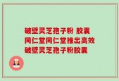 破壁灵芝孢子粉 胶囊同仁堂同仁堂推出高效破壁灵芝孢子粉胶囊
