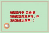 破壁孢子粉 灵湖(解锁破壁强效孢子粉，养生就是这么简单！)