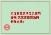 灵芝青榄煲汤怎么做的好喝(灵芝青榄煲汤的制作方法)
