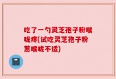 吃了一勺灵芝孢子粉喉咙疼(试吃灵芝孢子粉惹喉咙不适)