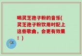 喝灵芝孢子粉的音乐(灵芝孢子粉饮用时配上这些歌曲，会更有效果！)