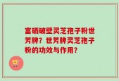 富硒破壁灵芝孢子粉世芳牌？世芳牌灵芝孢子粉的功效与作用？
