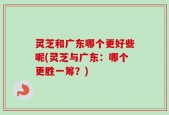 灵芝和广东哪个更好些呢(灵芝与广东：哪个更胜一筹？)