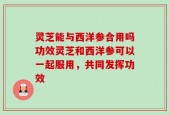 灵芝能与西洋参合用吗功效灵芝和西洋参可以一起服用，共同发挥功效