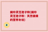 国珍灵芝孢子粉(国珍灵芝孢子粉：天然健康的营养补给)