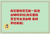 肉苁蓉和灵芝能一起泡水喝吗孕妇(肉苁蓉和灵芝可合泡水喝 有利孕妇身体)