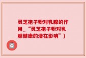 灵芝孢子粉对乳腺的作用_“灵芝孢子粉对乳腺健康的潜在影响”)