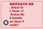 破壁灵芝孢子粉 英语_Unlock the Power of Broken Wall Ganoderma Spore Powder)