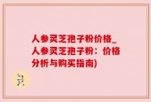 人参灵芝孢子粉价格_人参灵芝孢子粉：价格分析与购买指南)