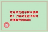 吃完灵芝孢子粉大便颜色？了解灵芝孢子粉对大便颜色的影响？