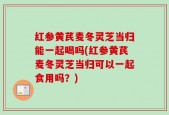 红参黄芪麦冬灵芝当归能一起喝吗(红参黄芪麦冬灵芝当归可以一起食用吗？)