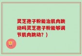 灵芝孢子粉能治肌肉跳动吗灵芝孢子粉能够调节肌肉跳动？)