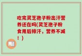 吃完灵芝孢子粉出汗营养还在吗(灵芝孢子粉食用后排汗，营养不减！)