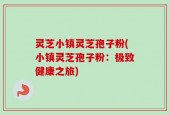 灵芝小镇灵芝孢子粉(小镇灵芝孢子粉：极致健康之旅)