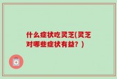 什么症状吃灵芝(灵芝对哪些症状有益？)