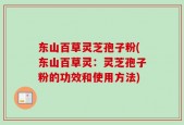 东山百草灵芝孢子粉(东山百草灵：灵芝孢子粉的功效和使用方法)