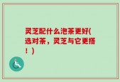 灵芝配什么泡茶更好(选对茶，灵芝与它更搭！)