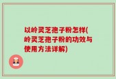 以岭灵芝孢子粉怎样(岭灵芝孢子粉的功效与使用方法详解)
