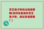 灵芝孢子粉放冰箱保质期(如何妥善保存灵芝孢子粉，保证其保质期？)