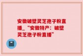 安徽破壁灵芝孢子粉直播_“安徽特产：破壁灵芝孢子粉直播”