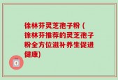 徐林芬灵芝孢子粉 (徐林芬推荐的灵芝孢子粉全方位滋补养生促进健康)