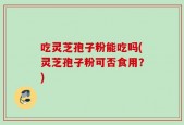 吃灵芝孢子粉能吃吗(灵芝孢子粉可否食用？)