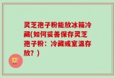 灵芝孢子粉能放冰箱冷藏(如何妥善保存灵芝孢子粉：冷藏或室温存放？)