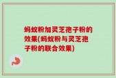 蚂蚁粉加灵芝孢子粉的效果(蚂蚁粉与灵芝孢子粉的联合效果)