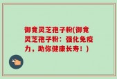 御竟灵芝孢子粉(御竟灵芝孢子粉：强化免疫力，助你健康长寿！)